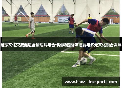 足球文化交流促进全球理解与合作推动国际友谊赛与多元文化融合发展