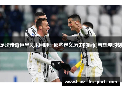 足坛传奇巨星风采回顾：那些定义历史的瞬间与辉煌时刻