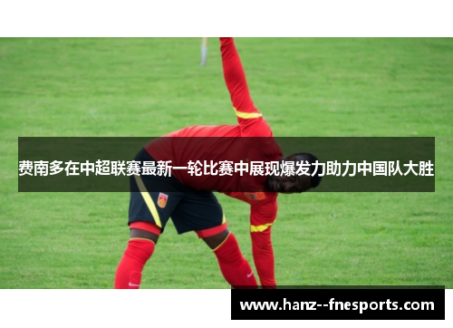 费南多在中超联赛最新一轮比赛中展现爆发力助力中国队大胜
