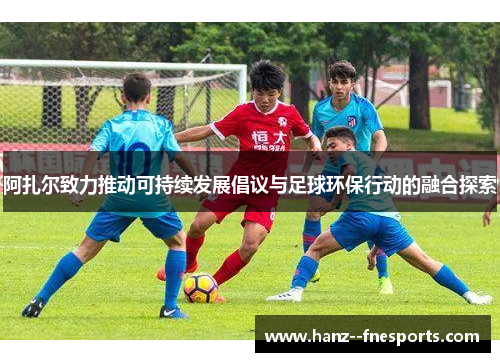 阿扎尔致力推动可持续发展倡议与足球环保行动的融合探索