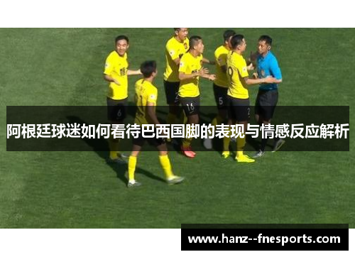 阿根廷球迷如何看待巴西国脚的表现与情感反应解析
