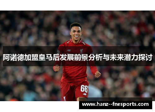 阿诺德加盟皇马后发展前景分析与未来潜力探讨