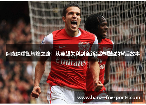 阿森纳重塑辉煌之路：从英超失利到全新品牌崛起的背后故事
