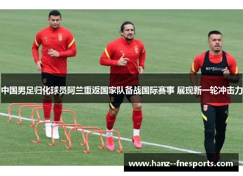 中国男足归化球员阿兰重返国家队备战国际赛事 展现新一轮冲击力